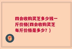 四会收购灵芝多少钱一斤价格(四会收购灵芝每斤价格是多少？)