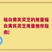 薤白黄芪灵芝的用量薤白黄芪灵芝用量推荐指南)