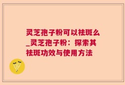 灵芝孢子粉可以祛斑么_灵芝孢子粉：探索其祛斑功效与使用方法