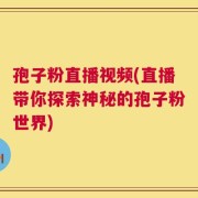 孢子粉直播视频(直播带你探索神秘的孢子粉世界)