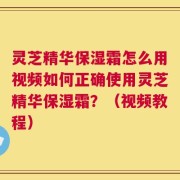 灵芝精华保湿霜怎么用视频如何正确使用灵芝精华保湿霜？（视频教程）