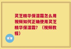 灵芝精华保湿霜怎么用视频如何正确使用灵芝精华保湿霜？（视频教程）