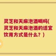 灵芝和天麻泡酒喝吗(灵芝和天麻泡酒的适宜饮用方式是什么？)