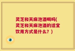 灵芝和天麻泡酒喝吗(灵芝和天麻泡酒的适宜饮用方式是什么？)