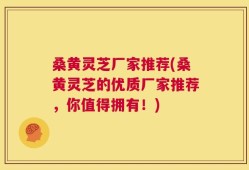 桑黄灵芝厂家推荐(桑黄灵芝的优质厂家推荐，你值得拥有！)