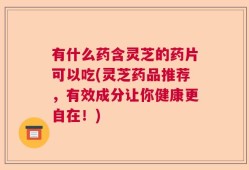 有什么药含灵芝的药片可以吃(灵芝药品推荐，有效成分让你健康更自在！)