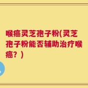 喉癌灵芝孢子粉(灵芝孢子粉能否辅助治疗喉癌？)