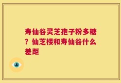 寿仙谷灵芝孢子粉多糖？仙芝楼和寿仙谷什么差距
