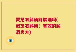 灵芝石斛汤能解酒吗(灵芝石斛汤：有效的解酒良方)