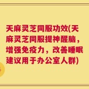天麻灵芝同服功效(天麻灵芝同服提神醒脑，增强免疫力，改善睡眠建议用于办公室人群)