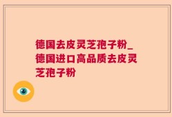 德国去皮灵芝孢子粉_德国进口高品质去皮灵芝孢子粉