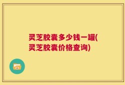 灵芝胶囊多少钱一罐(灵芝胶囊价格查询)