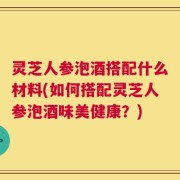 灵芝人参泡酒搭配什么材料(如何搭配灵芝人参泡酒味美健康？)