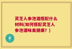灵芝人参泡酒搭配什么材料(如何搭配灵芝人参泡酒味美健康？)