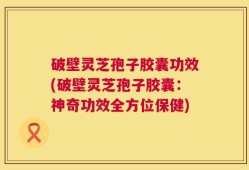 破壁灵芝孢子胶囊功效(破壁灵芝孢子胶囊：神奇功效全方位保健)