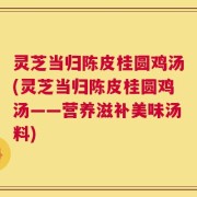 灵芝当归陈皮桂圆鸡汤(灵芝当归陈皮桂圆鸡汤——营养滋补美味汤料)