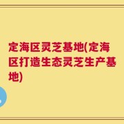 定海区灵芝基地(定海区打造生态灵芝生产基地)