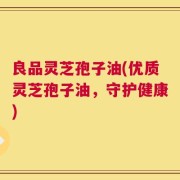 良品灵芝孢子油(优质灵芝孢子油，守护健康)