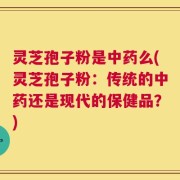 灵芝孢子粉是中药么(灵芝孢子粉：传统的中药还是现代的保健品？)