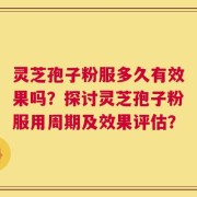 灵芝孢子粉服多久有效果吗？探讨灵芝孢子粉服用周期及效果评估？