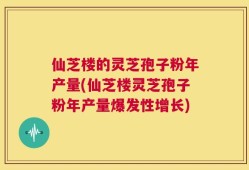 仙芝楼的灵芝孢子粉年产量(仙芝楼灵芝孢子粉年产量爆发性增长)