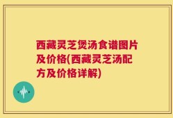 西藏灵芝煲汤食谱图片及价格(西藏灵芝汤配方及价格详解)