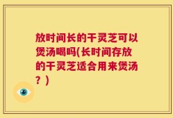 放时间长的干灵芝可以煲汤喝吗(长时间存放的干灵芝适合用来煲汤？)