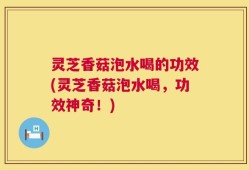 灵芝香菇泡水喝的功效(灵芝香菇泡水喝，功效神奇！)
