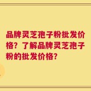 品牌灵芝孢子粉批发价格？了解品牌灵芝孢子粉的批发价格？