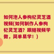 如何泡人参枸杞灵芝酒视频(如何制作人参枸杞灵芝酒？跟随视频学做，简单易学！)
