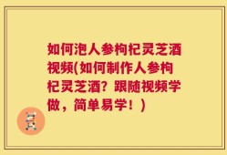 如何泡人参枸杞灵芝酒视频(如何制作人参枸杞灵芝酒？跟随视频学做，简单易学！)