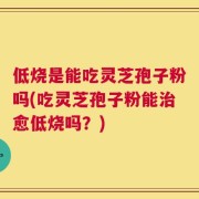 低烧是能吃灵芝孢子粉吗(吃灵芝孢子粉能治愈低烧吗？)