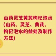 山药灵芝黄芪枸杞泡水(山药、灵芝、黄芪、枸杞泡水的益处及制作方法)