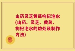 山药灵芝黄芪枸杞泡水(山药、灵芝、黄芪、枸杞泡水的益处及制作方法)