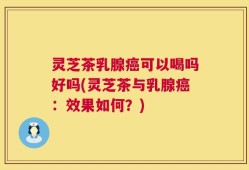 灵芝茶乳腺癌可以喝吗好吗(灵芝茶与乳腺癌：效果如何？)
