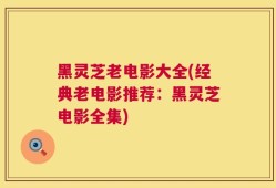 黑灵芝老电影大全(经典老电影推荐：黑灵芝电影全集)