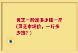 灵芝一般是多少钱一斤(灵芝市场价，一斤多少钱？)