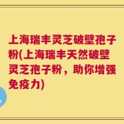 上海瑞丰灵芝破壁孢子粉(上海瑞丰天然破壁灵芝孢子粉，助你增强免疫力)