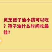 灵芝孢子油小孩可以吃？孢子油什么时间吃最佳？