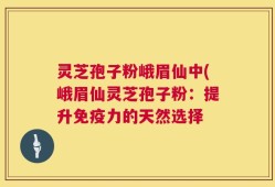 灵芝孢子粉峨眉仙中(峨眉仙灵芝孢子粉：提升免疫力的天然选择