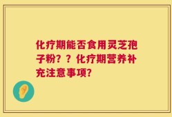 化疗期能否食用灵芝孢子粉？？化疗期营养补充注意事项？