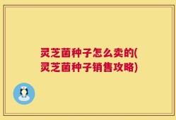灵芝菌种子怎么卖的(灵芝菌种子销售攻略)