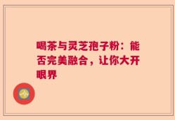 喝茶与灵芝孢子粉：能否完美融合，让你大开眼界