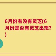 6月份有没有灵芝(6月份是否有灵芝出现？)