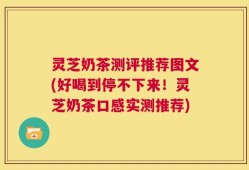 灵芝奶茶测评推荐图文(好喝到停不下来！灵芝奶茶口感实测推荐)