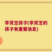 李灵芝孩子(李灵芝的孩子有重要消息)