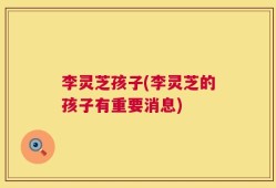 李灵芝孩子(李灵芝的孩子有重要消息)
