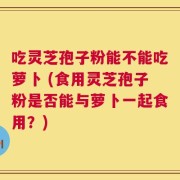 吃灵芝孢子粉能不能吃萝卜 (食用灵芝孢子粉是否能与萝卜一起食用？)