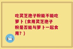 吃灵芝孢子粉能不能吃萝卜 (食用灵芝孢子粉是否能与萝卜一起食用？)