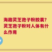 海趣灵芝孢子粉胶囊？灵芝孢子粉对人体有什么作用
